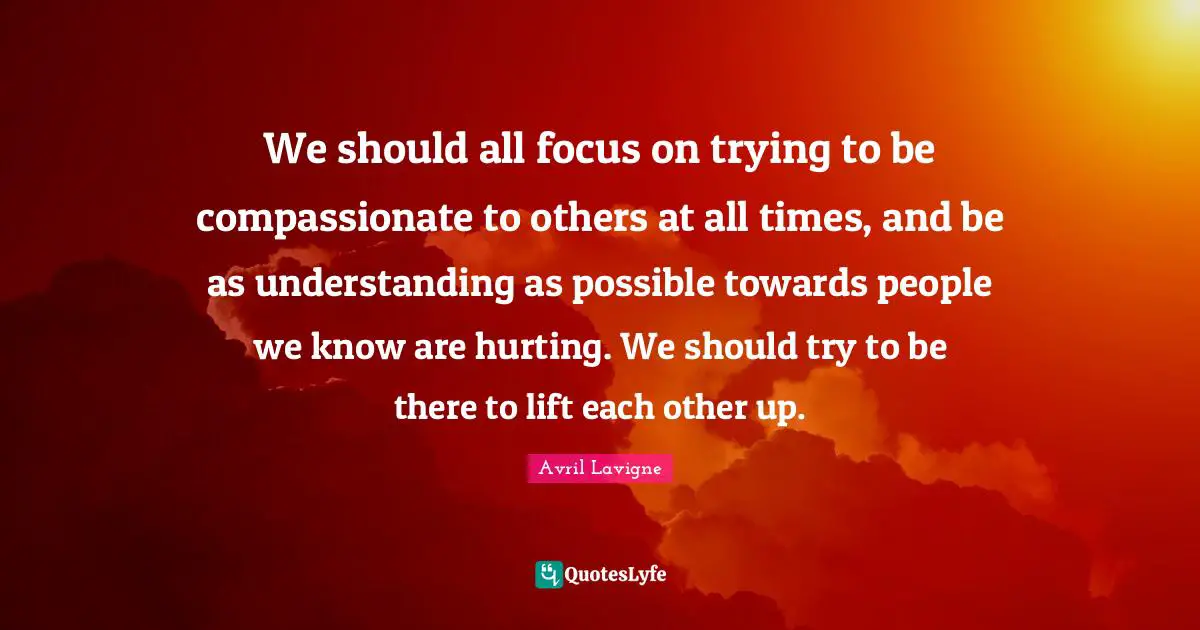 We should all focus on trying to be compassionate to others at all times, and be as understanding as possible towards people we know are hurting. We should try to be there to lift each other up.