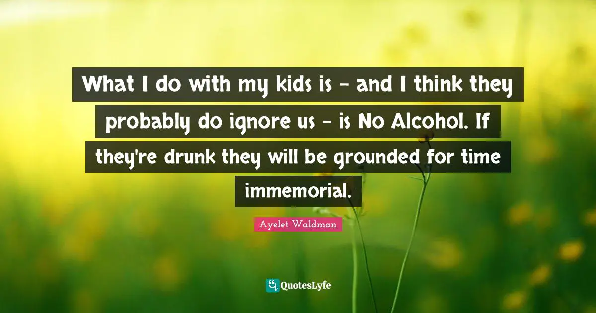 What I do with my kids is - and I think they probably do ignore us - is No Alcohol. If they're drunk they will be grounded for time immemorial.