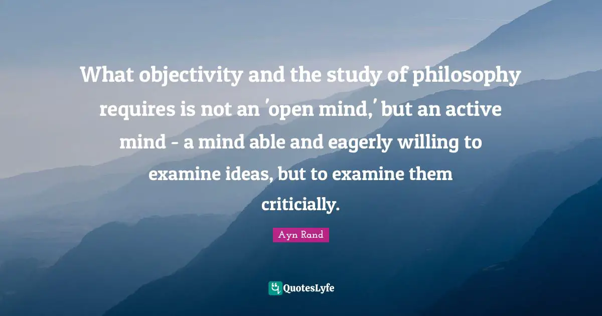 What objectivity and the study of philosophy requires is not an 'open mind,' but an active mind - a mind able and eagerly willing to examine ideas, but to examine them criticially.
