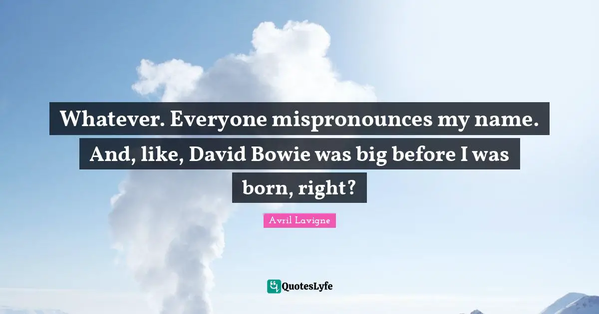 Whatever. Everyone mispronounces my name. And, like, David Bowie was big before I was born, right?