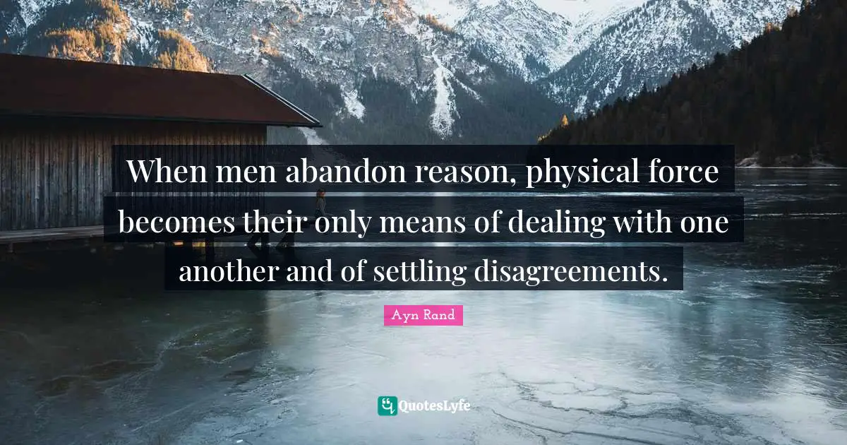When men abandon reason, physical force becomes their only means of dealing with one another and of settling disagreements.