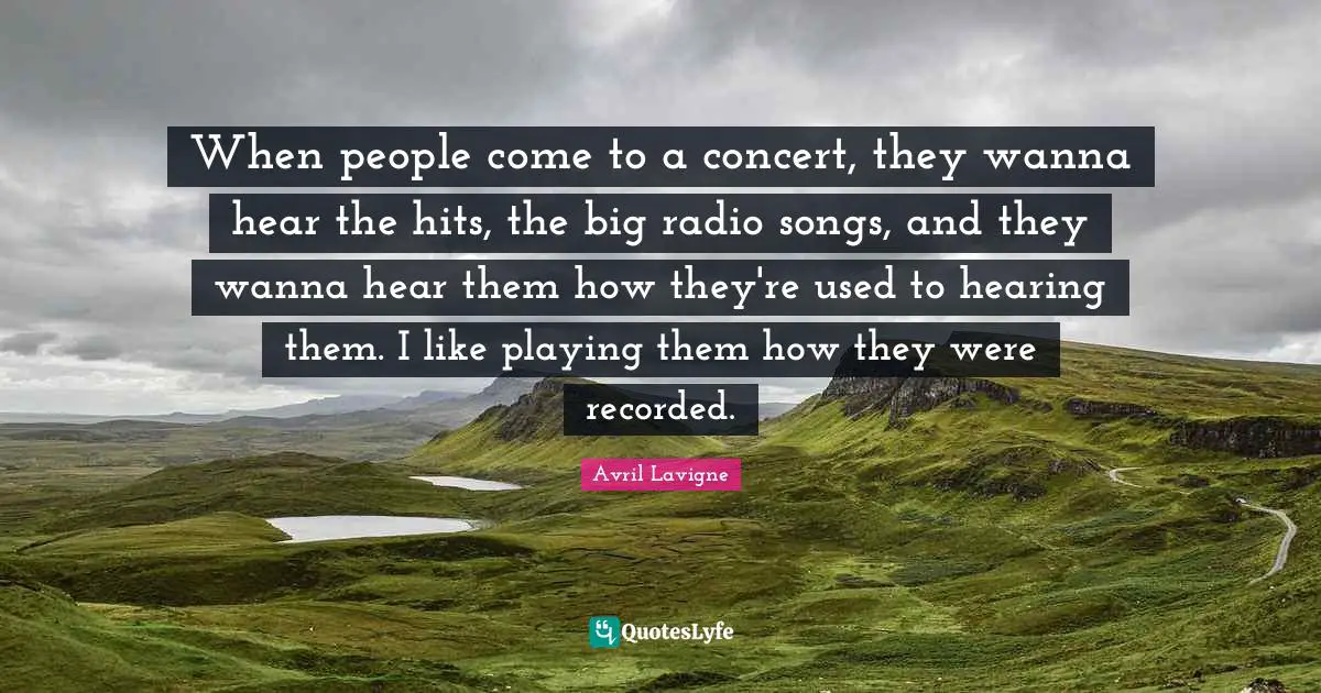 Avril Lavigne Quotes: "When people come to a concert, they wanna hear the hits, the big radio songs, and they wanna hear them how they're used to hearing them. I like playing them how they were recorded."