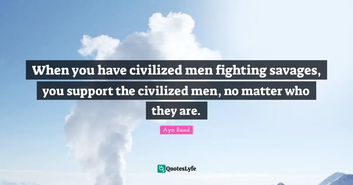 When you have civilized men fighting savages, you support the civilized men, no matter who they are.