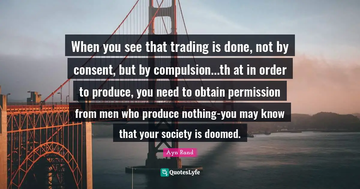 Compulsion Quotes: "When you see that trading is done, not by consent, but by compulsion...th at in order to produce, you need to obtain permission from men who produce nothing-you may know that your society is doomed."