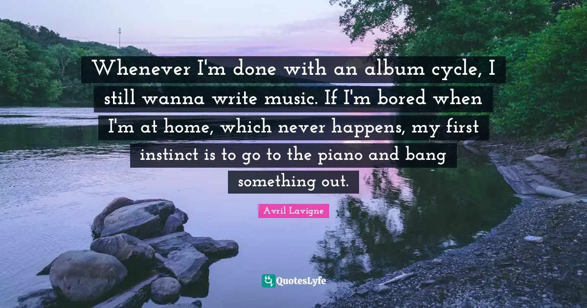 Whenever I'm done with an album cycle, I still wanna write music. If I'm bored when I'm at home, which never happens, my first instinct is to go to the piano and bang something out.