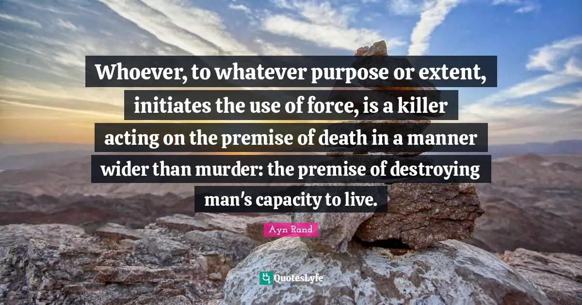 Whoever, to whatever purpose or extent, initiates the use of force, is a killer acting on the premise of death in a manner wider than murder: the premise of destroying man's capacity to live.
