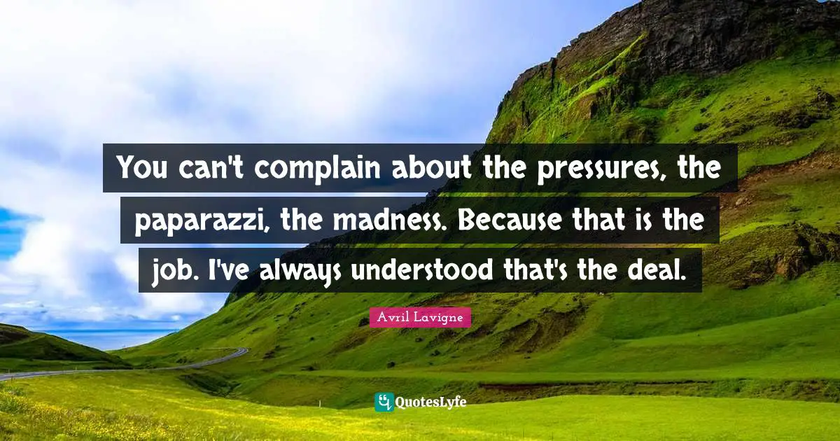 You can't complain about the pressures, the paparazzi, the madness. Because that is the job. I've always understood that's the deal.