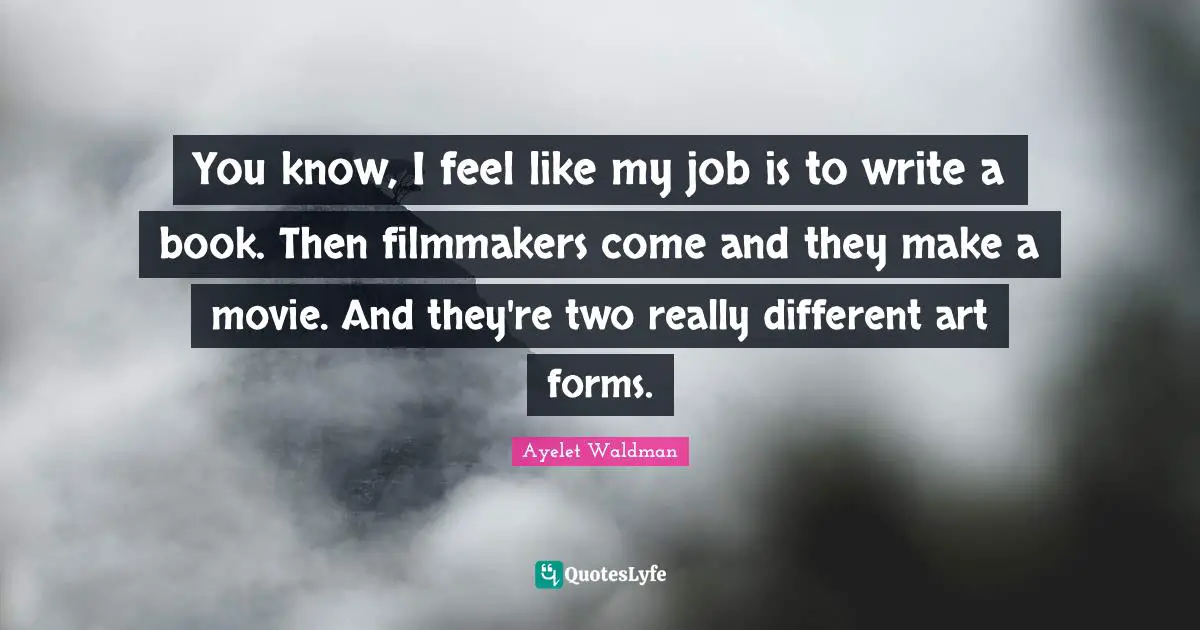 You know, I feel like my job is to write a book. Then filmmakers come and they make a movie. And they're two really different art forms.