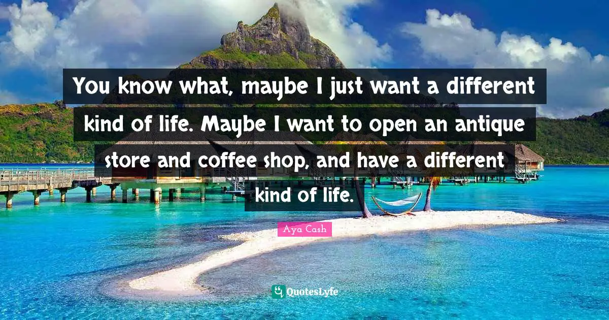 You know what, maybe I just want a different kind of life. Maybe I want to open an antique store and coffee shop, and have a different kind of life.