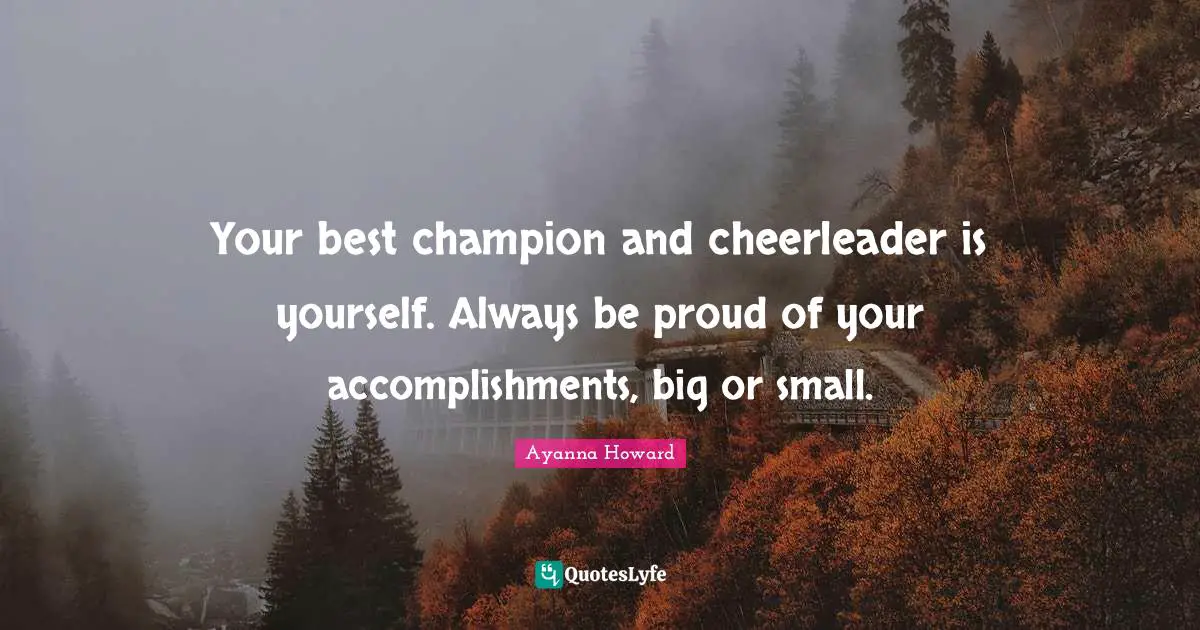 Your best champion and cheerleader is yourself. Always be proud of your accomplishments, big or small.
