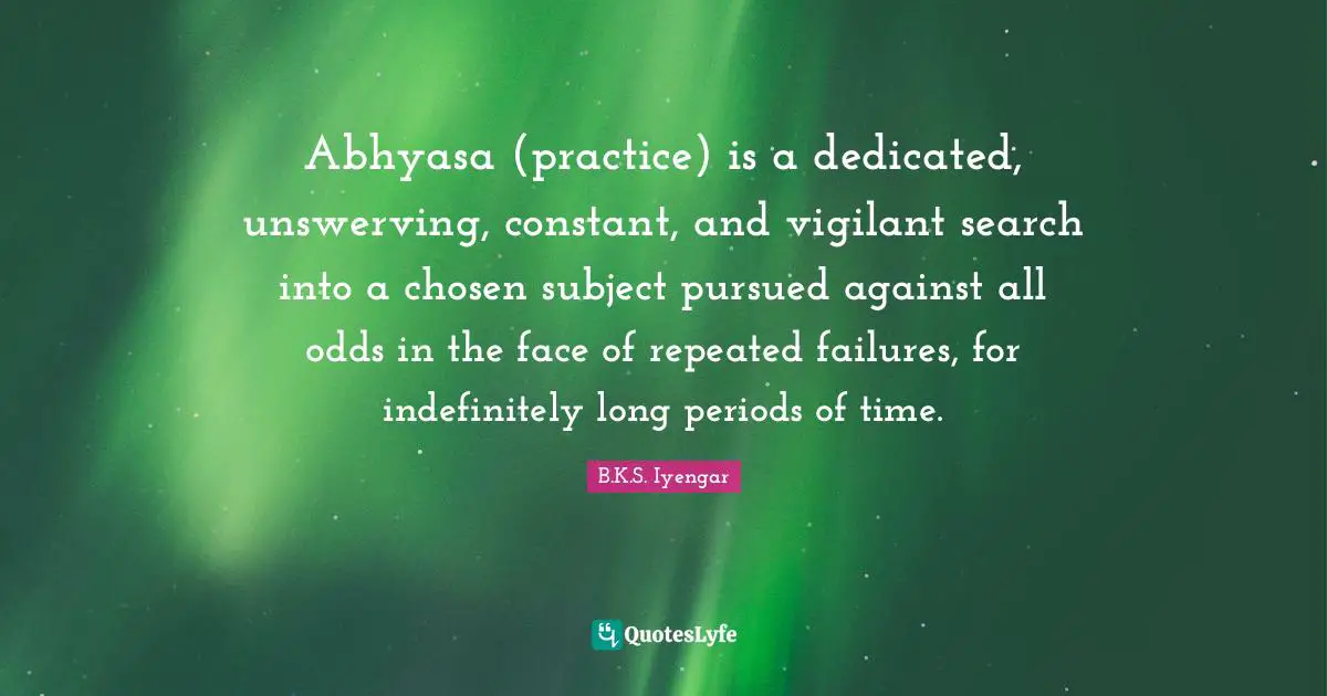 Abhyasa (practice) is a dedicated, unswerving, constant, and vigilant search into a chosen subject pursued against all odds in the face of repeated failures, for indefinitely long periods of time.