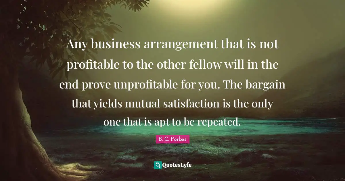 Any business arrangement that is not profitable to the other fellow will in the end prove unprofitable for you. The bargain that yields mutual satisfaction is the only one that is apt to be repeated.