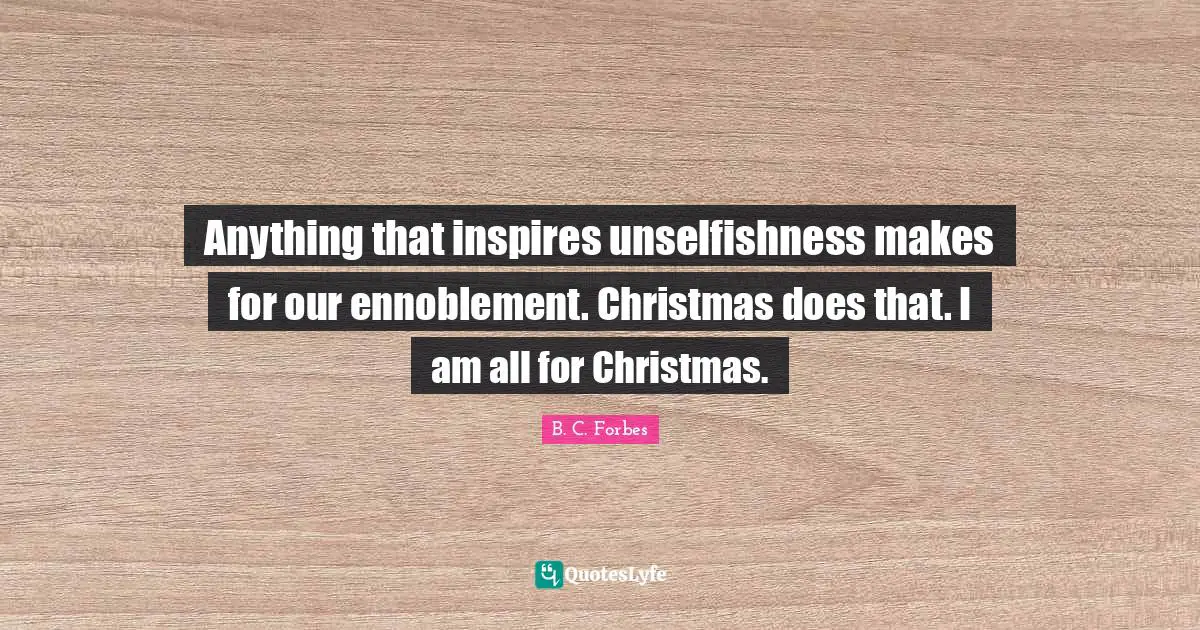 Anything that inspires unselfishness makes for our ennoblement. Christmas does that. I am all for Christmas.