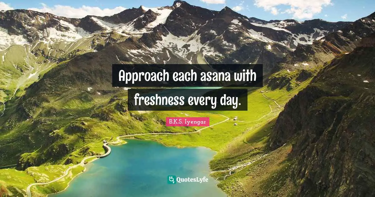 Approach each asana with freshness every day.