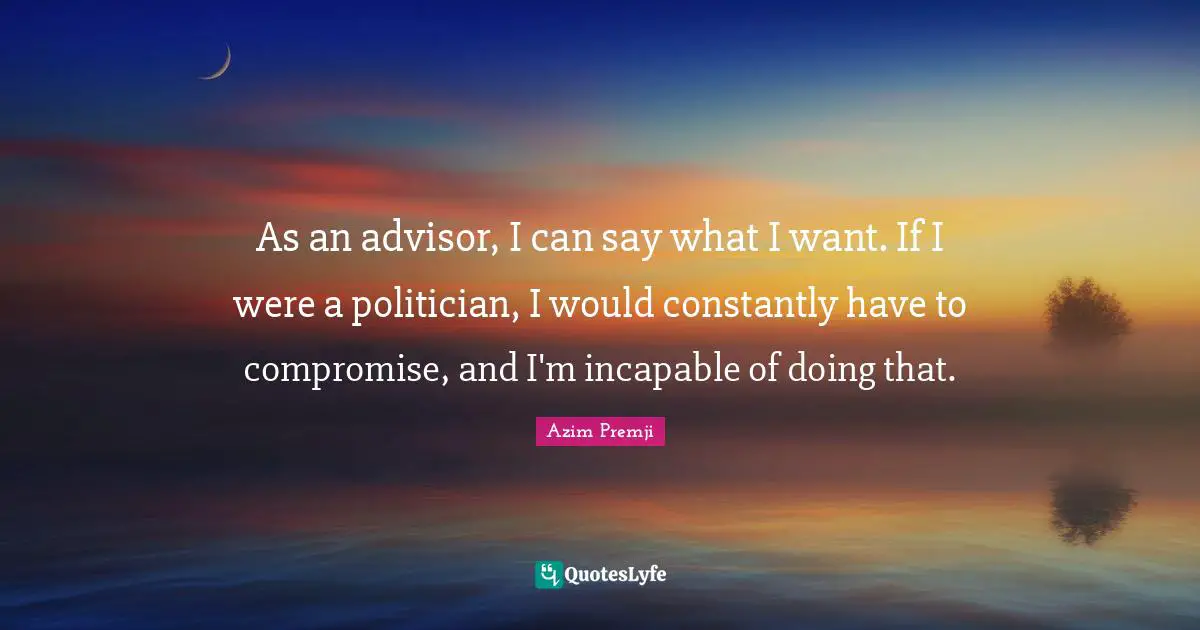 As an advisor, I can say what I want. If I were a politician, I would constantly have to compromise, and I'm incapable of doing that.