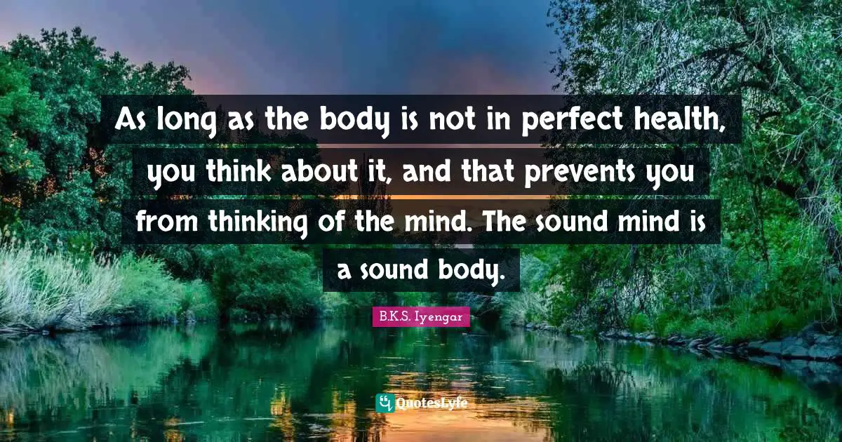 As long as the body is not in perfect health, you think about it, and that prevents you from thinking of the mind. The sound mind is a sound body.