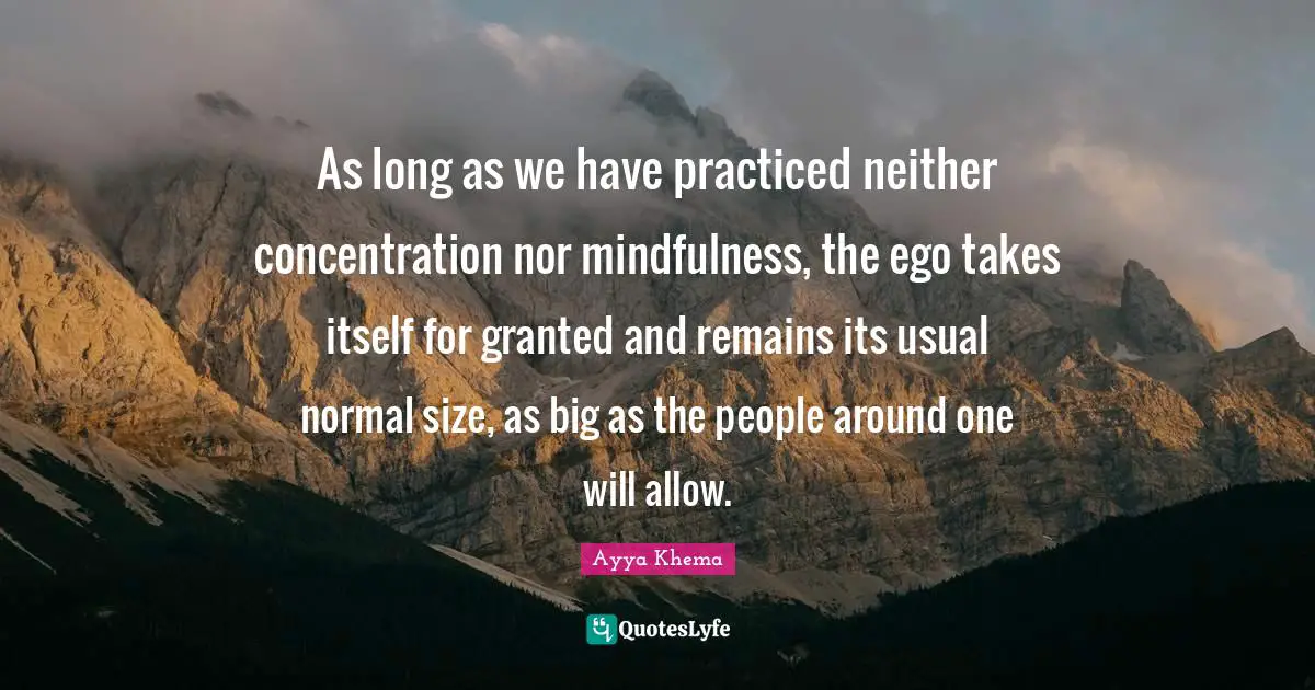 As long as we have practiced neither concentration nor mindfulness, the ego takes itself for granted and remains its usual normal size, as big as the people around one will allow.