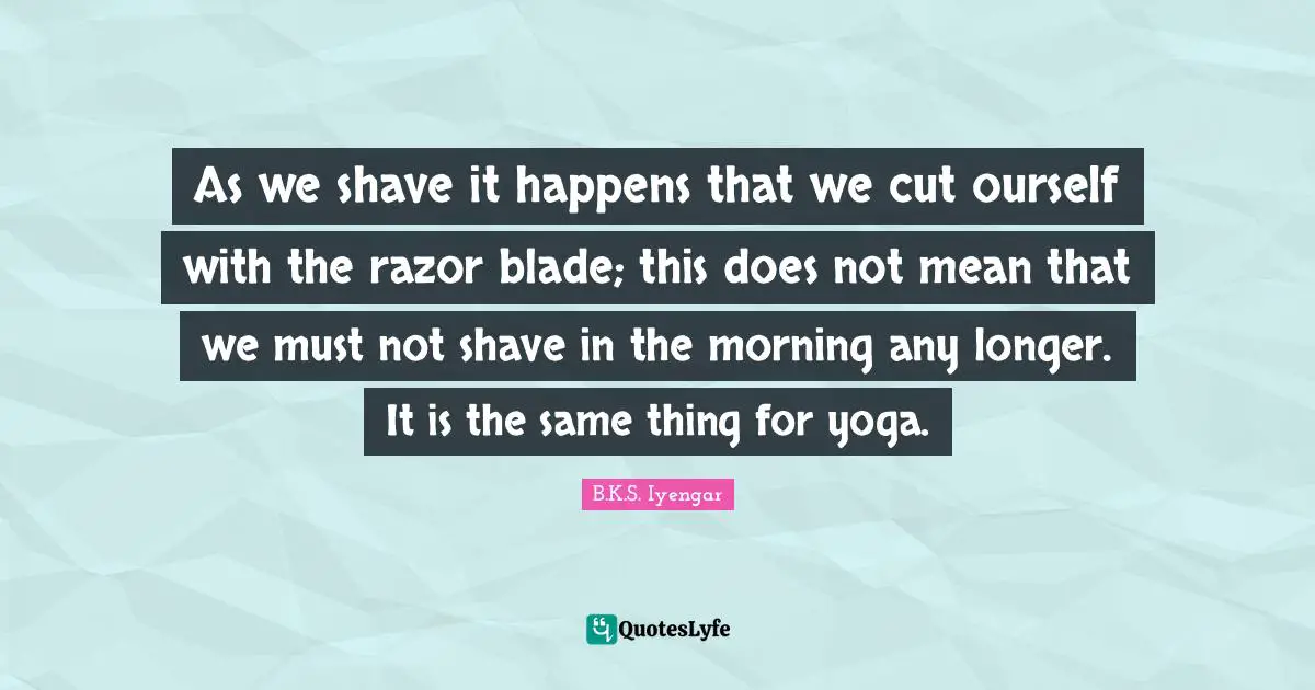 As we shave it happens that we cut ourself with the razor blade; this does not mean that we must not shave in the morning any longer. It is the same thing for yoga.