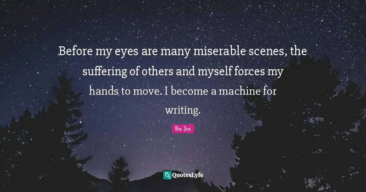 Before my eyes are many miserable scenes, the suffering of others and myself forces my hands to move. I become a machine for writing.