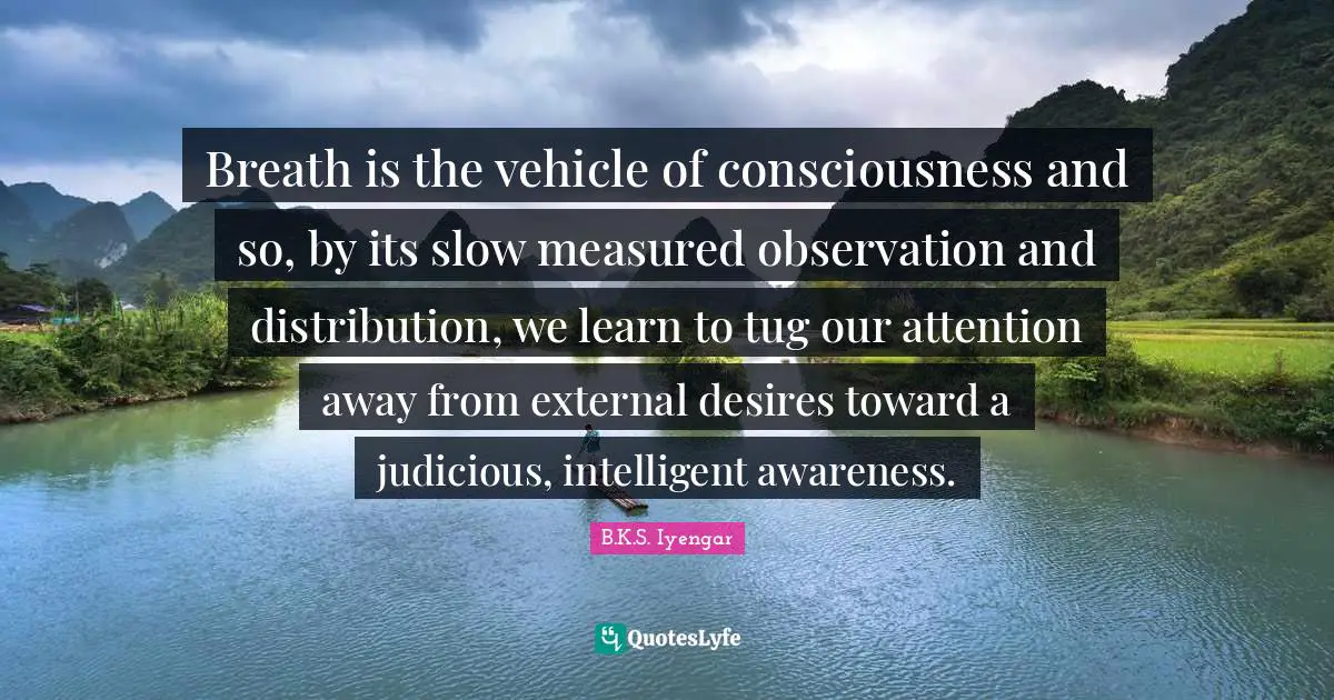 Breath is the vehicle of consciousness and so, by its slow measured observation and distribution, we learn to tug our attention away from external desires toward a judicious, intelligent awareness.