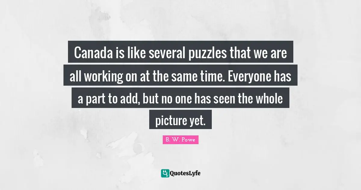 Canada is like several puzzles that we are all working on at the same time. Everyone has a part to add, but no one has seen the whole picture yet.