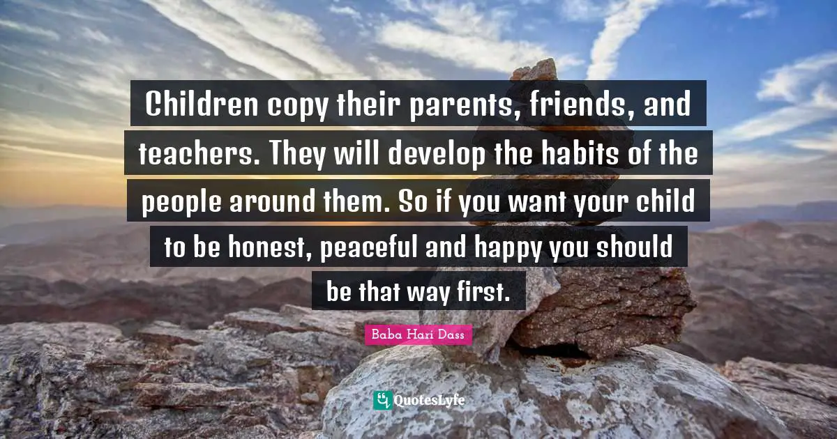Children copy their parents, friends, and teachers. They will develop the habits of the people around them. So if you want your child to be honest, peaceful and happy you should be that way first.