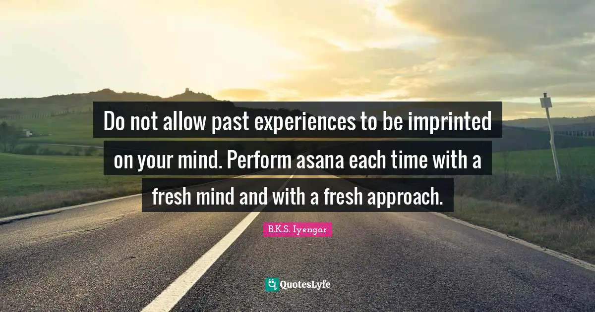 Do not allow past experiences to be imprinted on your mind. Perform asana each time with a fresh mind and with a fresh approach.