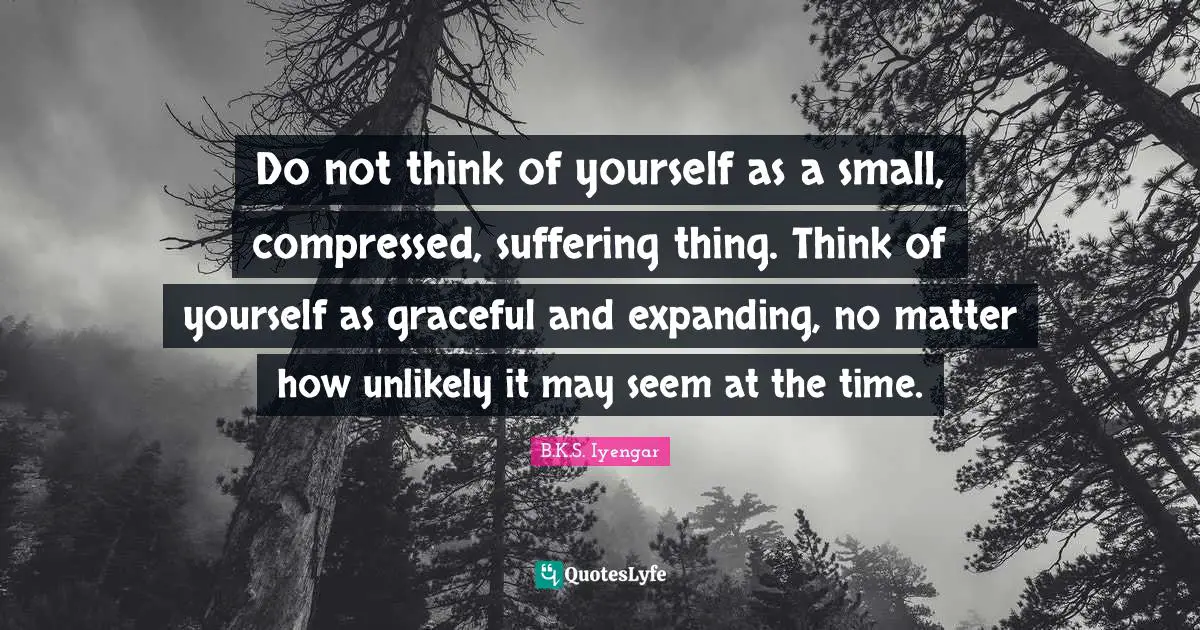B.K.S. Iyengar Quotes: "Do not think of yourself as a small, compressed, suffering thing. Think of yourself as graceful and expanding, no matter how unlikely it may seem at the time."