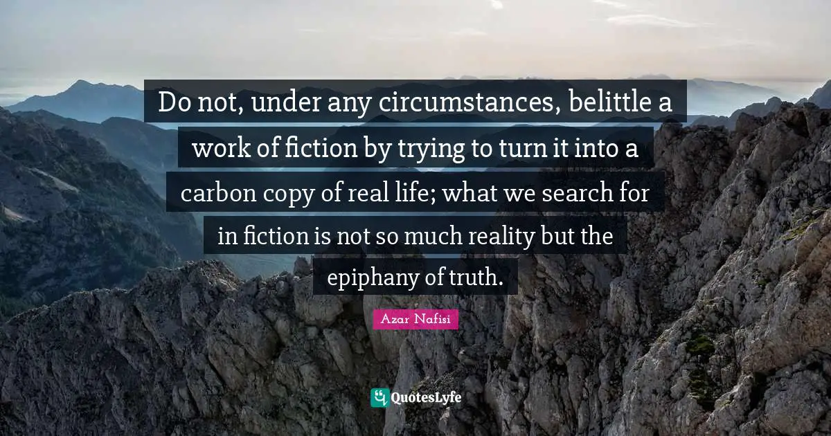 Azar Nafisi Quotes: "Do not, under any circumstances, belittle a work of fiction by trying to turn it into a carbon copy of real life; what we search for in fiction is not so much reality but the epiphany of truth."