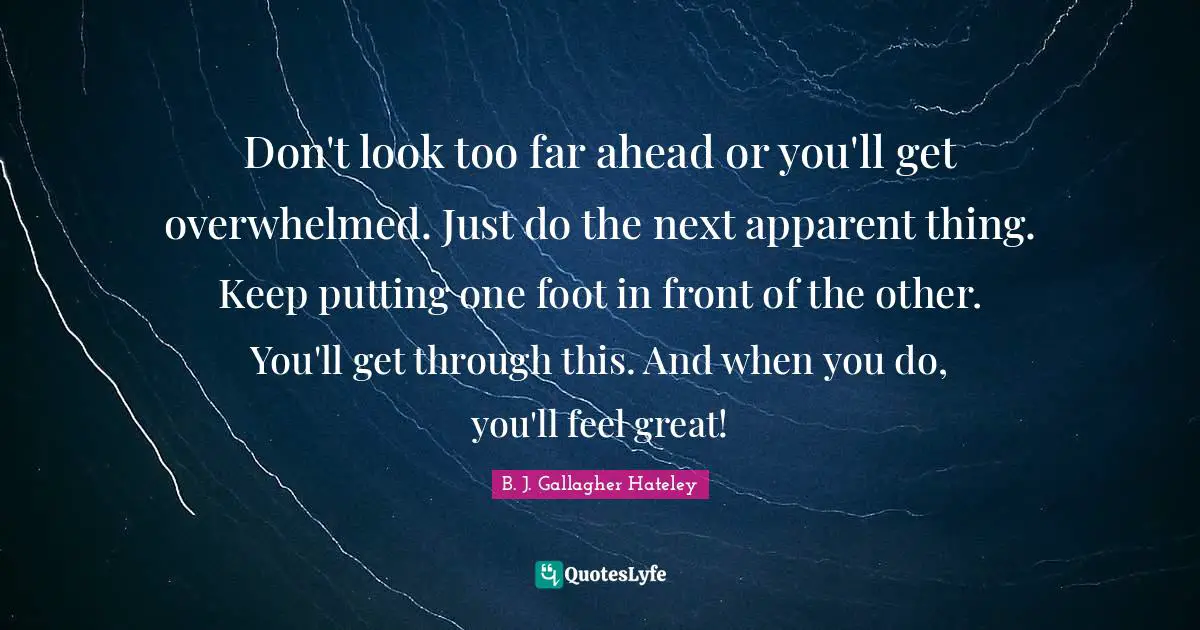 Don't look too far ahead or you'll get overwhelmed. Just do the next apparent thing. Keep putting one foot in front of the other. You'll get through this. And when you do, you'll feel great!