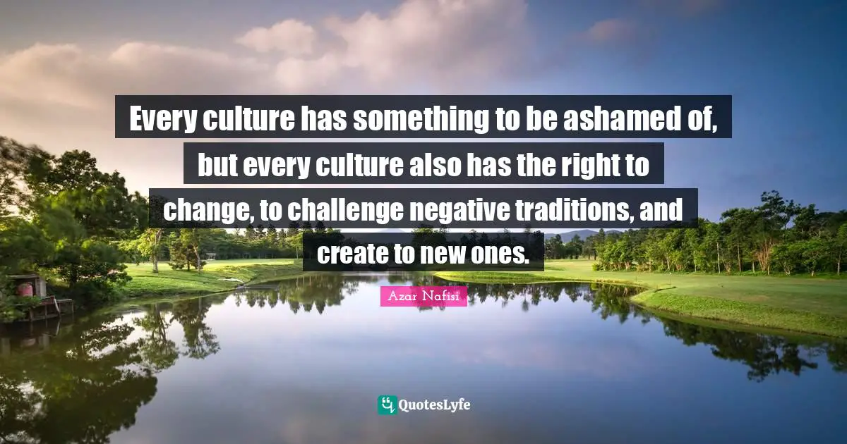 Azar Nafisi Quotes: "Every culture has something to be ashamed of, but every culture also has the right to change, to challenge negative traditions, and create to new ones."