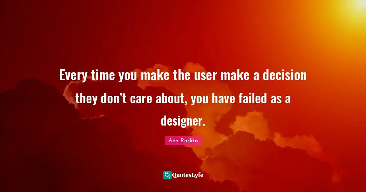 Every time you make the user make a decision they don’t care about, you have failed as a designer.