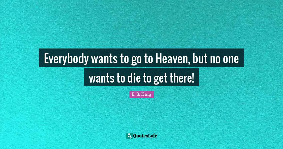 Everybody wants to go to Heaven, but no one wants to die to get there!