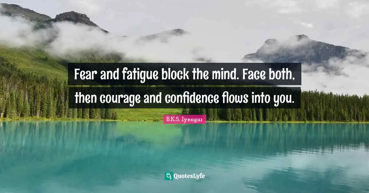 Fear and fatigue block the mind. Face both, then courage and confidence flows into you.