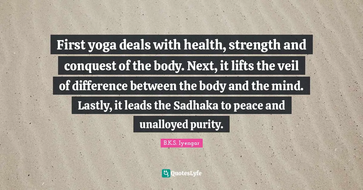 First yoga deals with health, strength and conquest of the body. Next, it lifts the veil of difference between the body and the mind. Lastly, it leads the Sadhaka to peace and unalloyed purity.