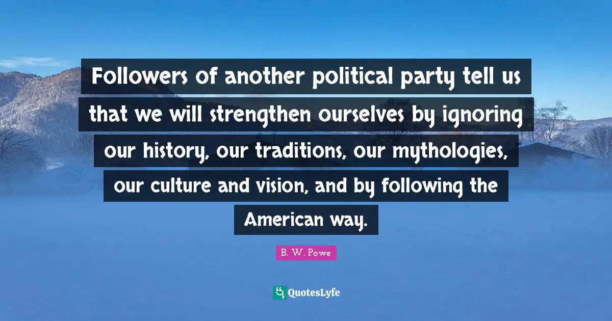 Followers of another political party tell us that we will strengthen ourselves by ignoring our history, our traditions, our mythologies, our culture and vision, and by following the American way.