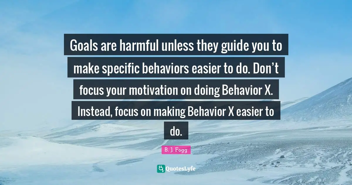 Goals are harmful unless they guide you to make specific behaviors easier to do. Don’t focus your motivation on doing Behavior X. Instead, focus on making Behavior X easier to do.