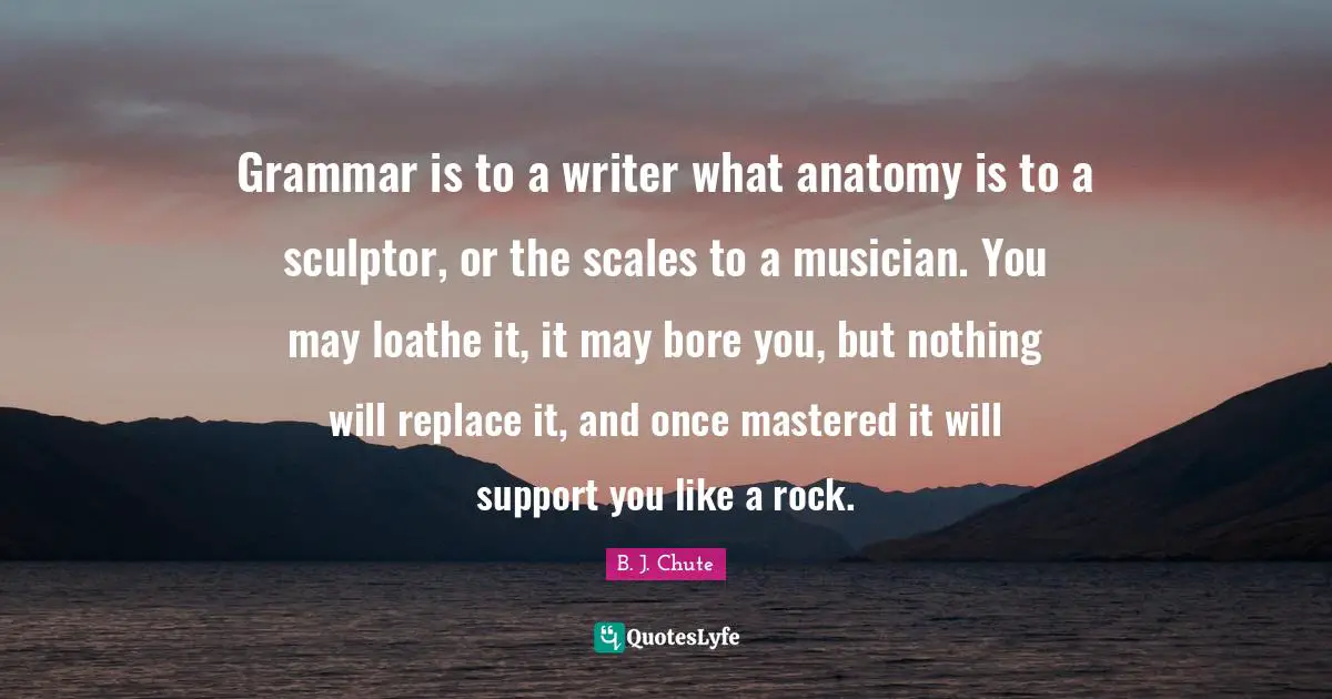 Grammar is to a writer what anatomy is to a sculptor, or the scales to a musician. You may loathe it, it may bore you, but nothing will replace it, and once mastered it will support you like a rock.