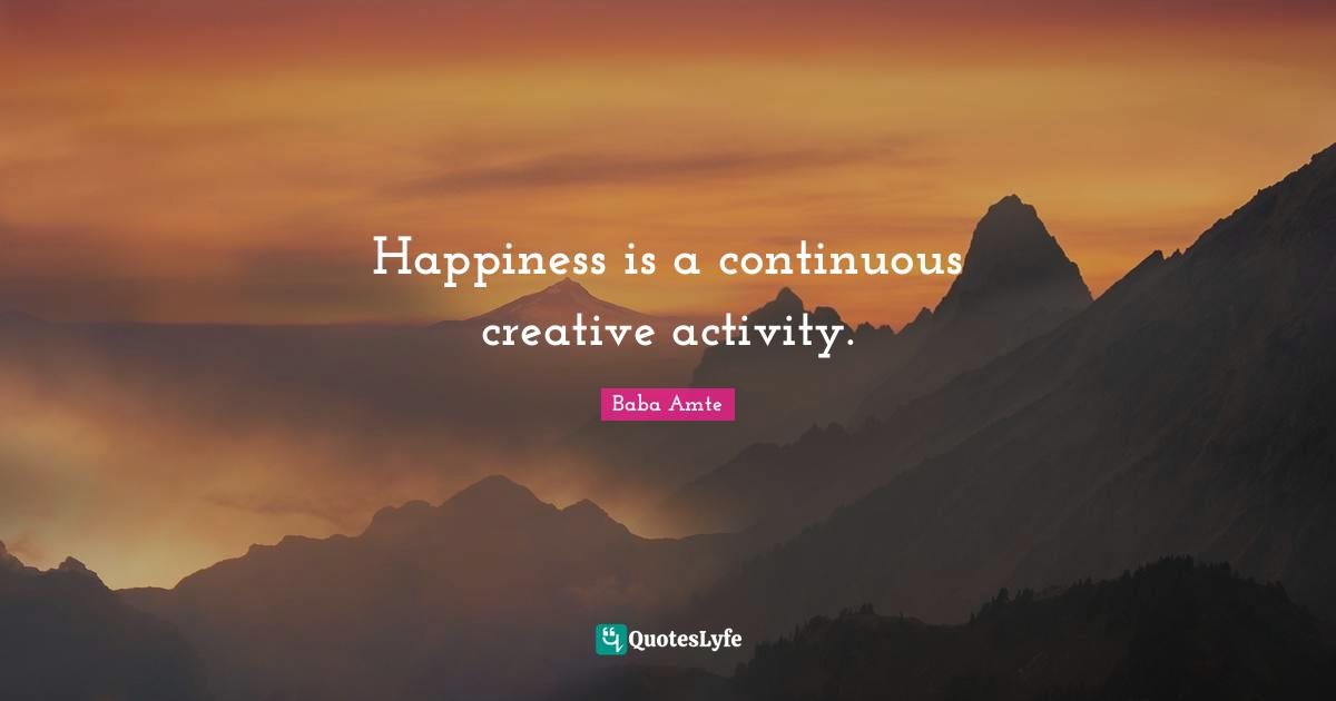 Happiness is a continuous creative activity.