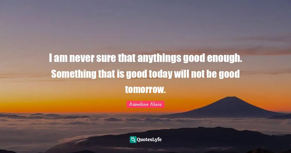 I am never sure that anythings good enough. Something that is good today will not be good tomorrow.
