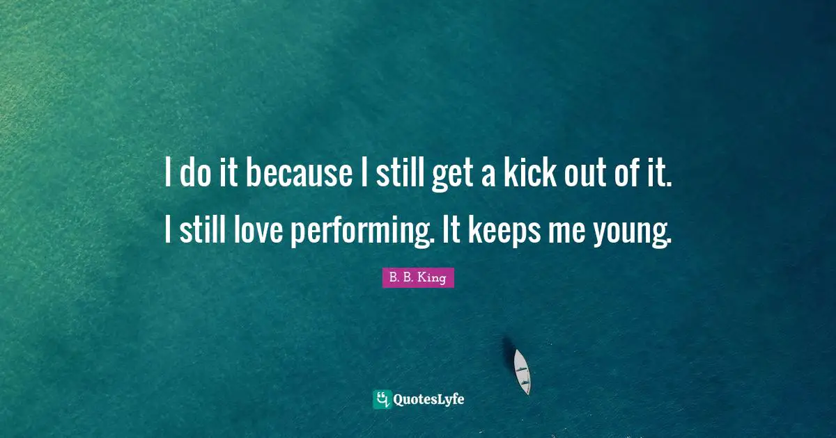 I do it because I still get a kick out of it. I still love performing. It keeps me young.
