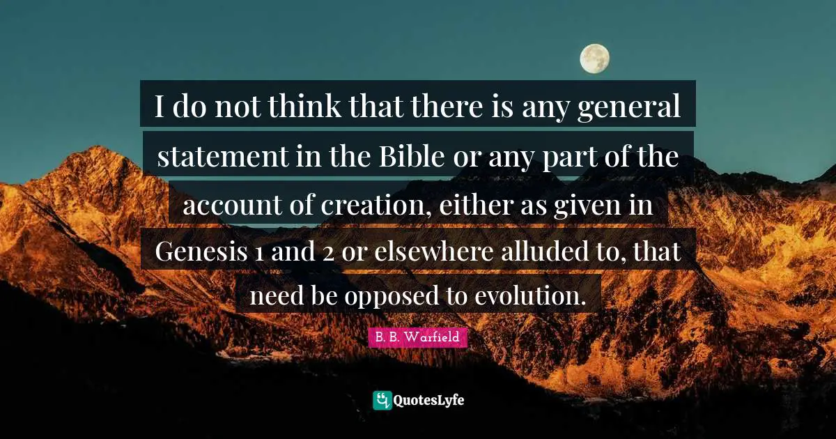 Genesis Quotes: "I do not think that there is any general statement in the Bible or any part of the account of creation, either as given in Genesis 1 and 2 or elsewhere alluded to, that need be opposed to evolution."