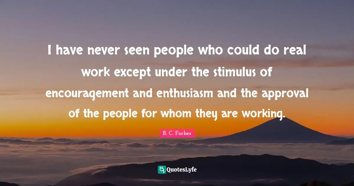 I have never seen people who could do real work except under the stimulus of encouragement and enthusiasm and the approval of the people for whom they are working.