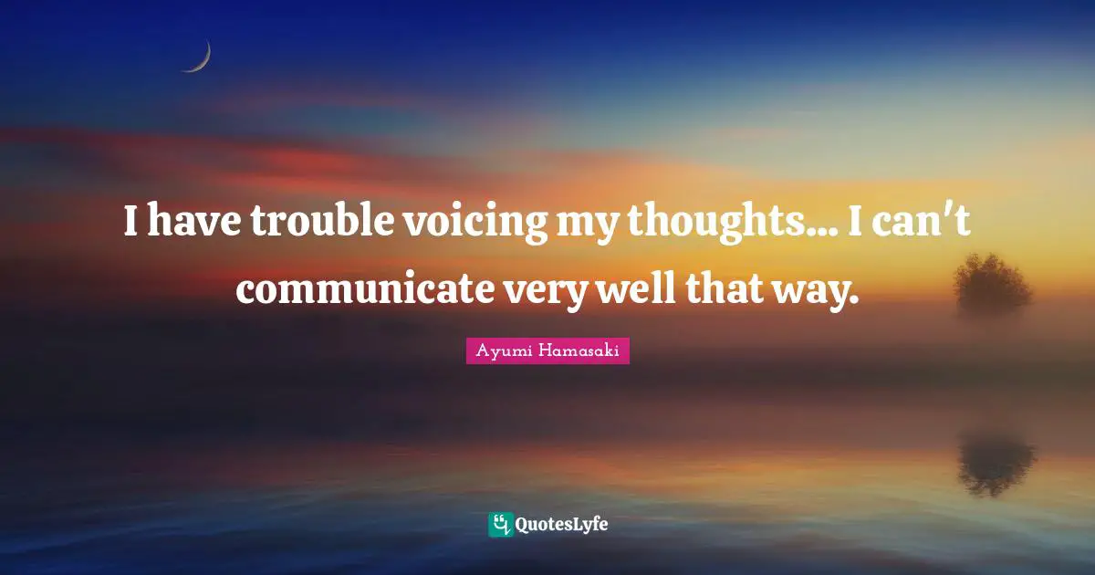 I have trouble voicing my thoughts... I can't communicate very well that way.