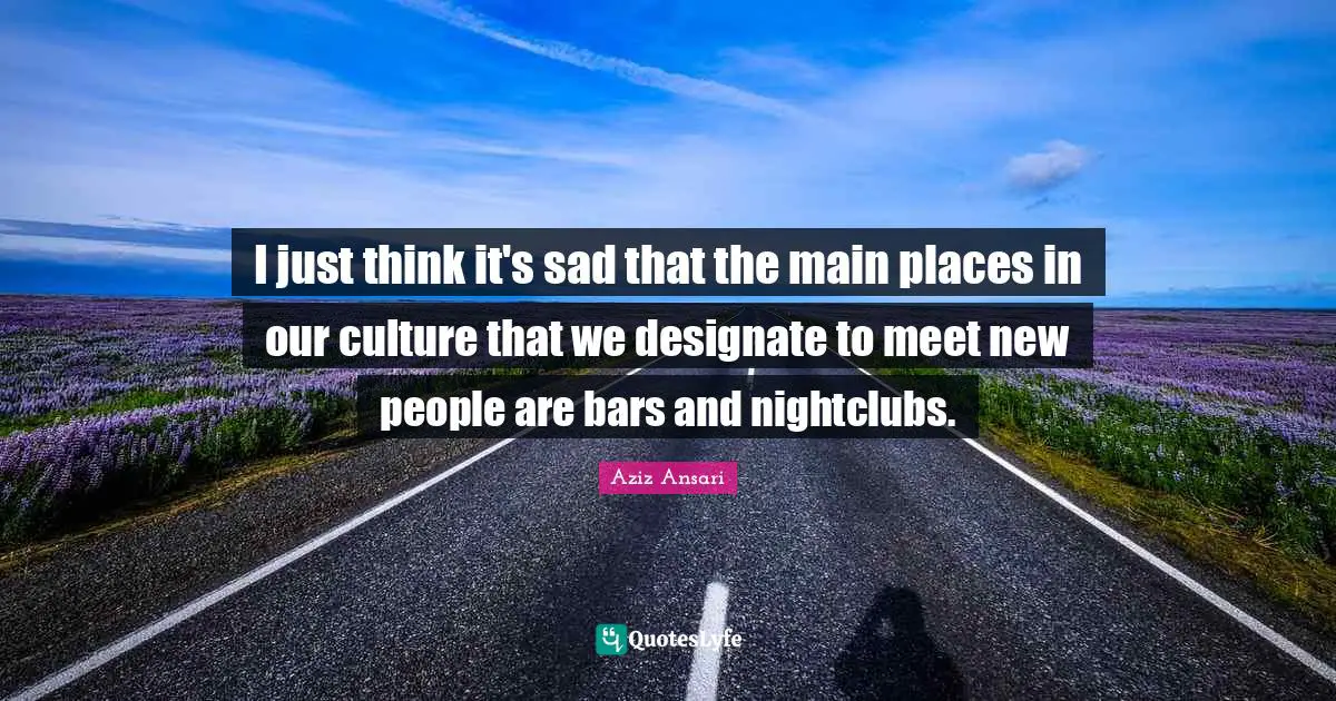 I just think it's sad that the main places in our culture that we designate to meet new people are bars and nightclubs.