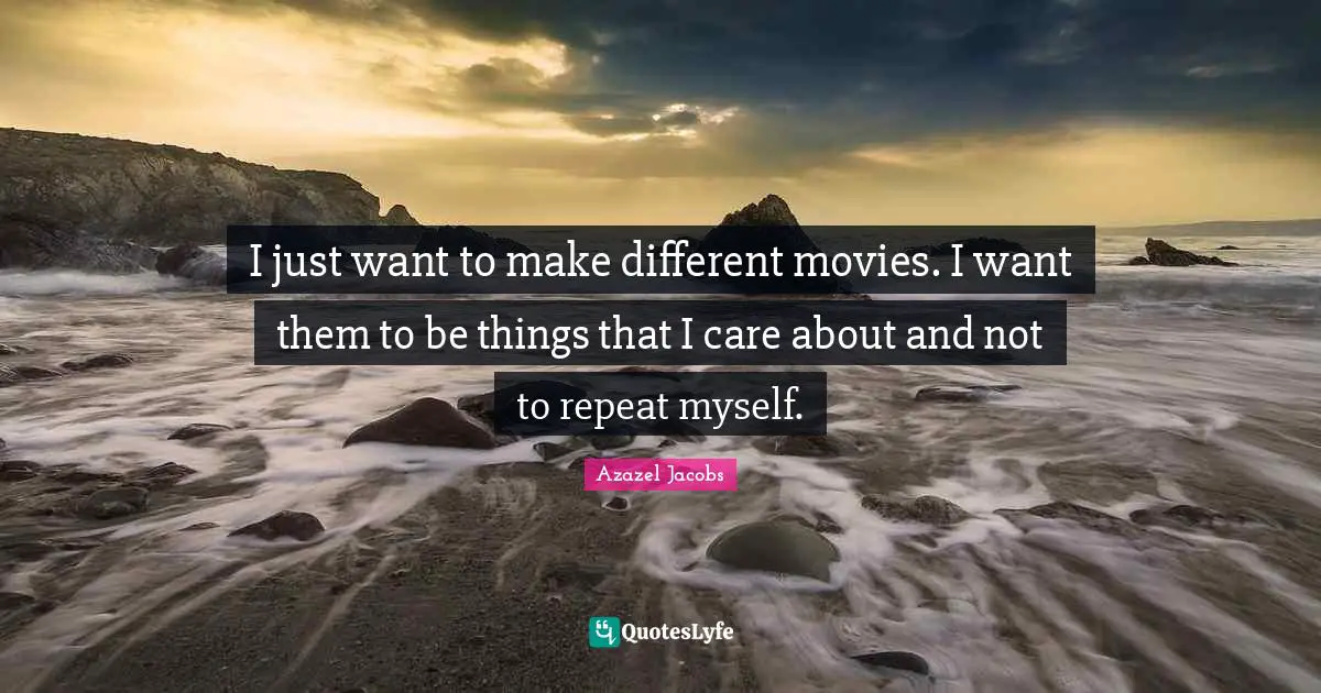 I just want to make different movies. I want them to be things that I care about and not to repeat myself.