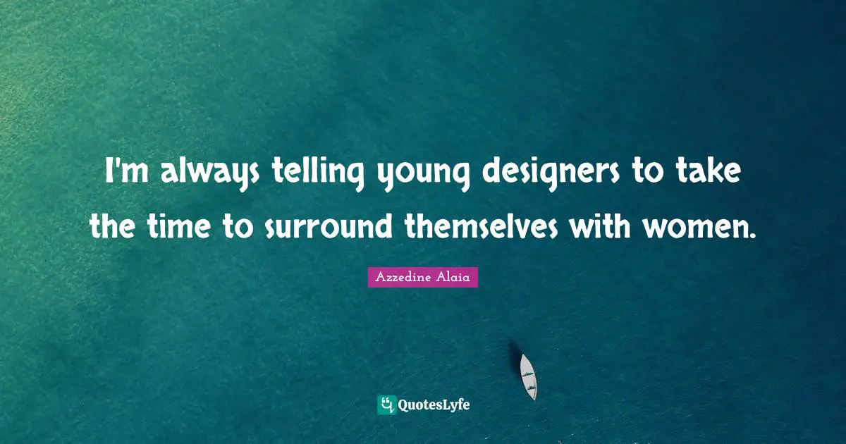 I'm always telling young designers to take the time to surround themselves with women.