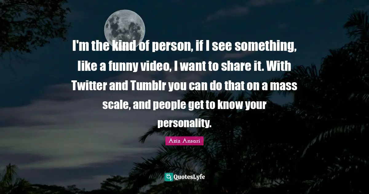 Aziz Ansari Quotes: "I'm the kind of person, if I see something, like a funny video, I want to share it. With Twitter and Tumblr you can do that on a mass scale, and people get to know your personality."