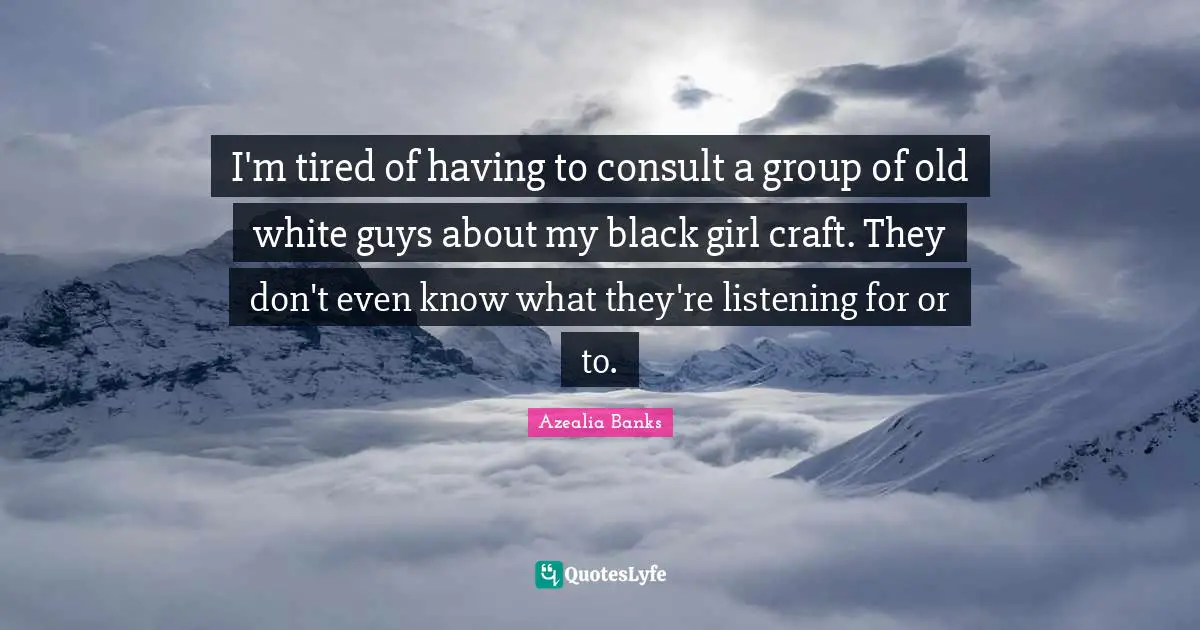 I'm tired of having to consult a group of old white guys about my black girl craft. They don't even know what they're listening for or to.