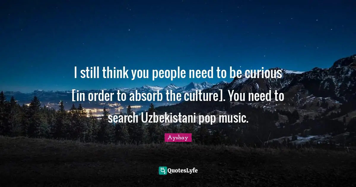 I still think you people need to be curious [in order to absorb the culture]. You need to search Uzbekistani pop music.